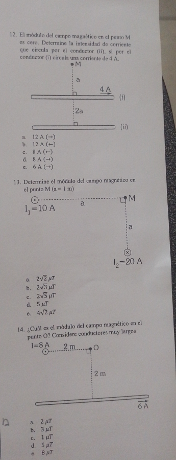 El módulo del campo magnético en el punto M
es cero. Determine la intensidad de corriente
que circula por el conductor (ii), sì por e
conductor (i) circula una corriente de 4 A.
(i)
(ii)
a. 12 A(to
b. 12 A(rightarrow )
C. 8A(arrow
d. 8A(to )
c. 6A(to )
13. Determine el módulo del campo magnético en
el punto M(a=1m)
M
I_1=10A
a
a
I_2=20A
a. 2sqrt(2)mu T
b. 2sqrt(3)mu T
c. 2sqrt(5)mu T
d. 5mu T
e. 4sqrt(2)mu T
14. ¿Cuál es el módulo del campo magnético en el
punto O? Considere conductores muy largos
I=8A 2m 0
2 m
6 A
a. 2mu T
b. 3mu T
c. 1mu T
d. 5mu T
e. 8mu T