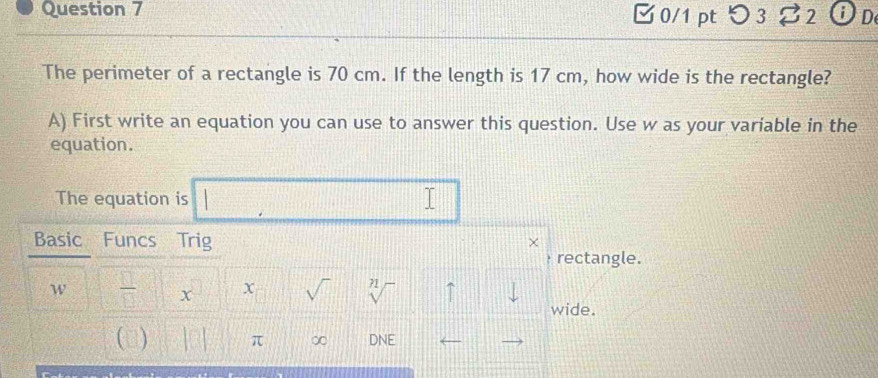 □0/1 pt つ 3 B2 OD 
The perimeter of a rectangle is 70 cm. If the length is 17 cm, how wide is the rectangle? 
A) First write an equation you can use to answer this question. Use w as your variable in the 
equation. 
The equation is frac 2
 14/5 
Basic Funcs Trig 
χ 
rectangle. 
w  □ /□   D X sqrt() sqrt[n]() ↑ || 
wide. 
() beginvmatrix □ endvmatrix π ∞ DNE