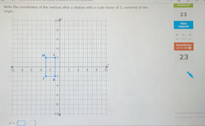 Write the coordinates of the vertices after a dilation with a scale factor of 3, centered at the answered 
origin.
23
Time 
elapsed 
00 46 48 


SmartScore 
out of 100 1 
23 
Activate Windows 
Go to Settings to activat
J'=(□ ,□ )