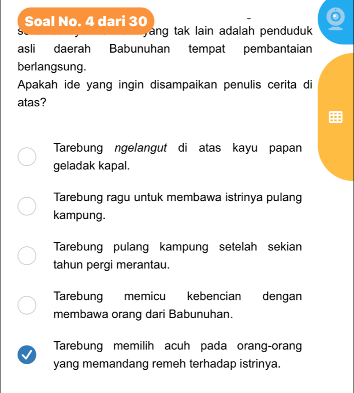 Soal No. 4 dari 30
S yang tak lain adalah penduduk 
asli daerah Babunuhan tempat pembantaian
berlangsung.
Apakah ide yang ingin disampaikan penulis cerita di
atas?
Tarebung ngelangut di atas kayu papan
geladak kapal.
Tarebung ragu untuk membawa istrinya pulang
kampung.
Tarebung pulang kampung setelah sekian
tahun pergi merantau.
Tarebung memicu kebencian dengan
membawa orang dari Babunuhan.
Tarebung memilih acuh pada orang-orang
yang memandang remeh terhadap istrinya.