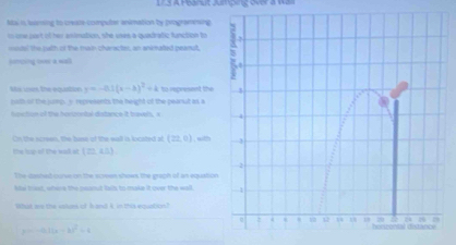 L3 A Hearuit Jumping over a was 
Mai i baring to create-computer animation by programesing 
in one part of her amination, she uses a quadratic function to 
=outel the puth of the main charactes, an ankmated peanut 
soncing ovee a wall 
Ms ines the pouation y=-0.1(x-b)^2+4 to represent the 
both of the junp, y represents the height of the pearnut as a 
ipuction of the henzontal distance it travel, a 
Cn the screen, the bise of the wll is locited of (22,0) ,with 
the trp of the wad st (20,45)
The dashed cuve on the sceen shows the graph of an equation 
le trt, where the peanut fails to make it over the wall. 
What ae the vokars of Is and 4, in this equation?
=(a)(x-b)^x^^2=4