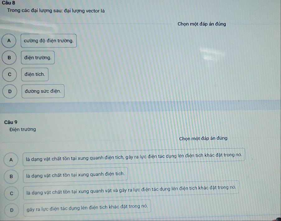 Trong các đại lượng sau: đại lượng vector là
Chọn một đáp án đúng
A cường độ điện trường.
B điện trường.
C điện tích.
D đường sức điện.
Câu 9
Điện trường
Chọn một đáp án đúng
A là dạng vật chất tồn tại xung quanh điện tích, gây ra lực điện tác dụng lên điện tích khác đặt trong nó.
B là dạng vật chất tồn tại xung quanh điện tích.
C là dạng vật chất tồn tại xung quanh vật và gây ra lực điện tác dụng lên điện tích khác đặt trong nó.
D gãy ra lực điện tác dụng lên điện tích khác đặt trong nó,