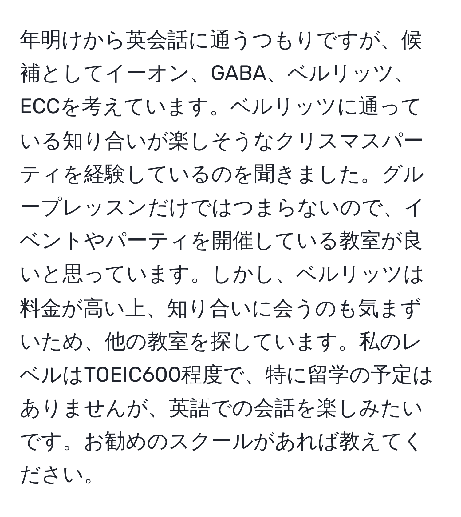 年明けから英会話に通うつもりですが、候補としてイーオン、GABA、ベルリッツ、ECCを考えています。ベルリッツに通っている知り合いが楽しそうなクリスマスパーティを経験しているのを聞きました。グループレッスンだけではつまらないので、イベントやパーティを開催している教室が良いと思っています。しかし、ベルリッツは料金が高い上、知り合いに会うのも気まずいため、他の教室を探しています。私のレベルはTOEIC600程度で、特に留学の予定はありませんが、英語での会話を楽しみたいです。お勧めのスクールがあれば教えてください。