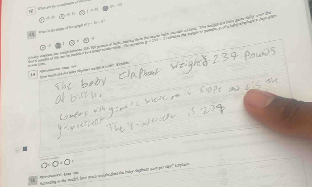 (5,-9)
12 What are the coondimates of tis
(-6,6)
(1,3)
a (0,9)
13 What is the slope of the graph of y=3x-61
A beby elephant can weigh between 200-300 pounds at binh, malking thems y=239-2x animls ao lnd. The waight the bnlvy gains dailly cver the

it was bom. first 6 months of life can be modeled by a lmeur rlationsrip. The equation models due sangits i pounda, y, of a balby ellegient a diags affies
How much did the boby elephant weigh at birth? Explain.
14 PERPCRMANCE Easay 1siD
Accoeding to the model, how much weight does the buby elephant gain per day? Explain.
15 PERPOPMANCE - Easey 1ols