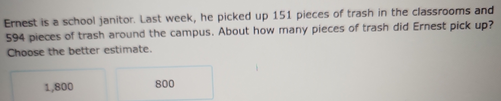 Ernest is a school janitor. Last week, he picked up 151 pieces of trash in the classrooms and
594 pieces of trash around the campus. About how many pieces of trash did Ernest pick up?
Choose the better estimate.
1,800
800