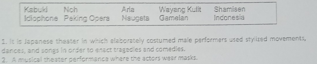 Kabuki Noh Aria Wayang Kulit Shamisen 
Idiophone Peking Opera Maugata Gamelan Indonesia 
1. It is Japanese theater in which elaborately costumed male performers used stylized movements, 
dances, and songs in order to enact tragedies and comedies. 
2. A musical theater performance where the actors wear masks.