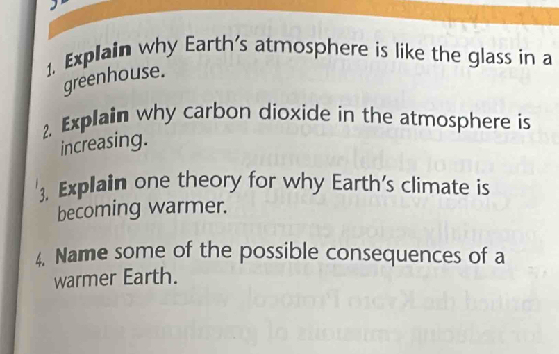 Explain why Earth's atmosphere is like the glass in a 
greenhouse. 
2. Explain why carbon dioxide in the atmosphere is 
increasing. 
3. Explain one theory for why Earth's climate is 
becoming warmer. 
4. Name some of the possible consequences of a 
warmer Earth.