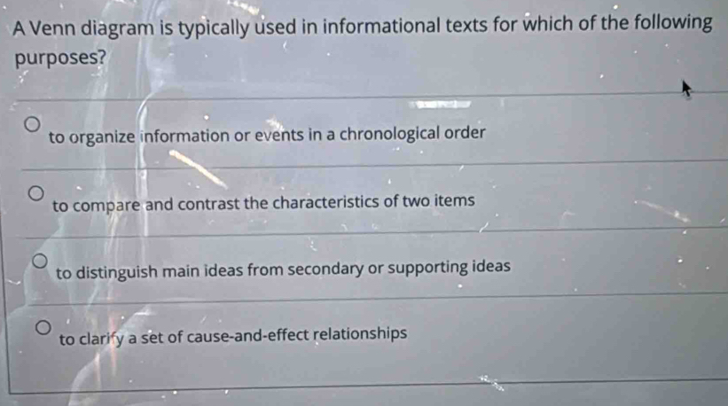 A Venn diagram is typically used in informational texts for which of the following
purposes?
to organize information or events in a chronological order
to compare and contrast the characteristics of two items
to distinguish main ideas from secondary or supporting ideas
to clarify a set of cause-and-effect relationships