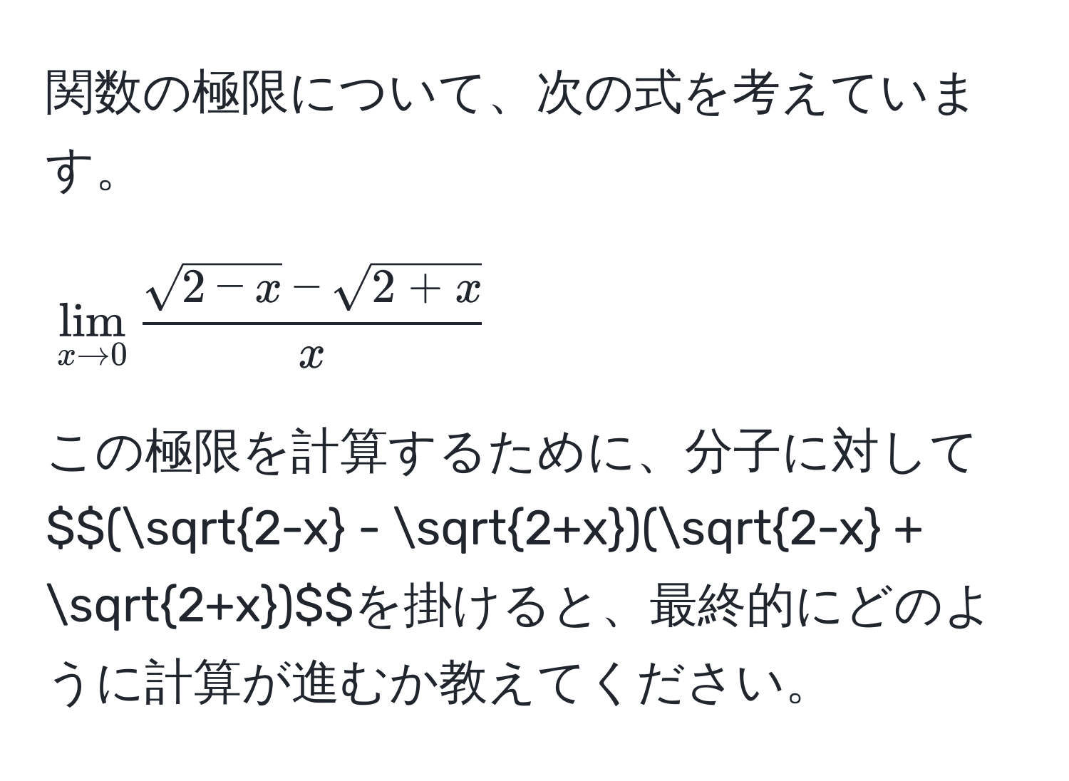 関数の極限について、次の式を考えています。  
$$lim_x to 0  (sqrt(2-x) - sqrt(2+x))/x $$  
この極限を計算するために、分子に対して$$(sqrt(2-x) - sqrt(2+x))(sqrt(2-x) + sqrt(2+x))$$を掛けると、最終的にどのように計算が進むか教えてください。