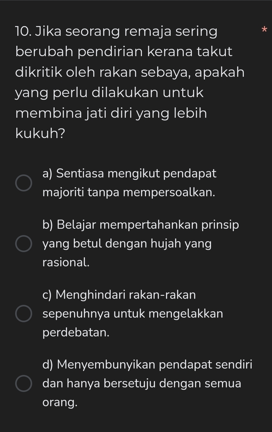 Jika seorang remaja sering
berubah pendirian kerana takut
dikritik oleh rakan sebaya, apakah
yang perlu dilakukan untuk
membina jati diri yang lebih
kukuh?
a) Sentiasa mengikut pendapat
majoriti tanpa mempersoalkan.
b) Belajar mempertahankan prinsip
yang betul dengan hujah yang
rasional.
c) Menghindari rakan-rakan
sepenuhnya untuk mengelakkan
perdebatan.
d) Menyembunyikan pendapat sendiri
dan hanya bersetuju dengan semua
orang.