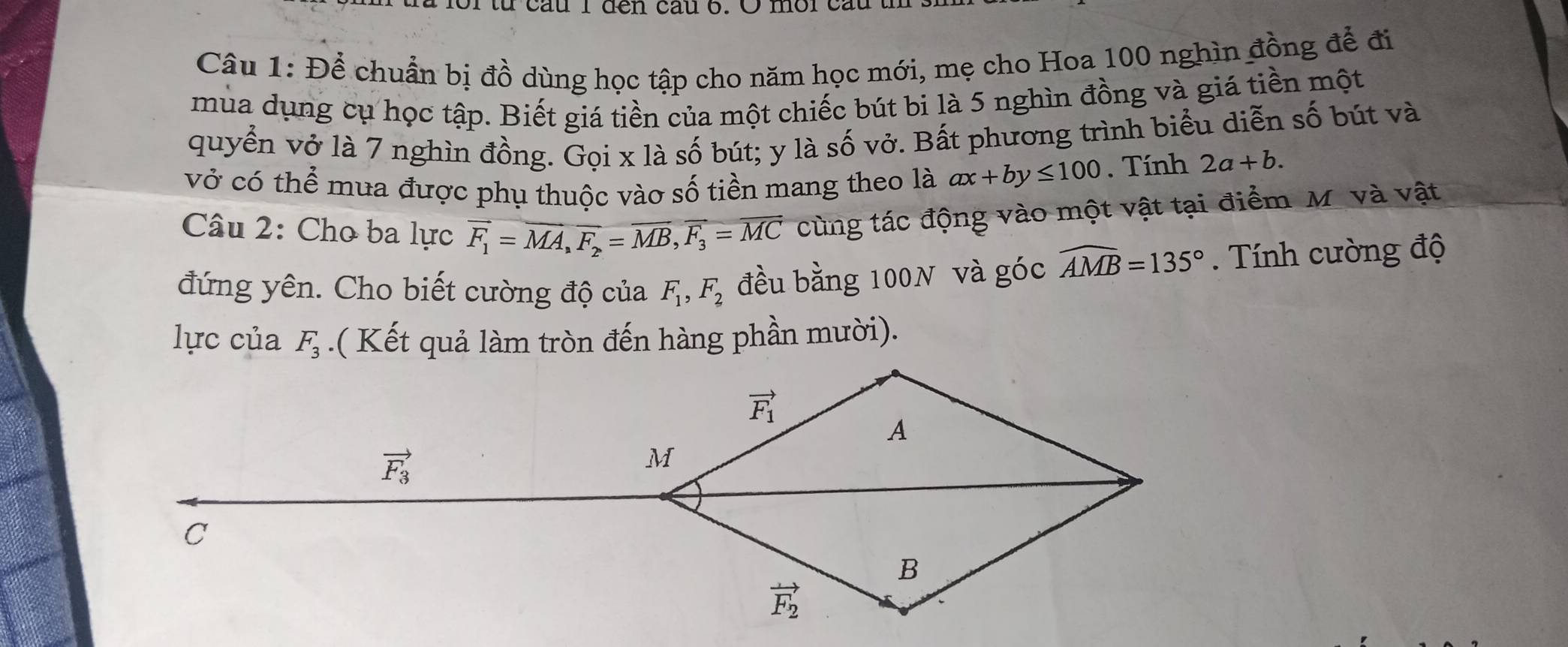 từ cau I đen câu o. O mor cau
Câu 1: Để chuẩn bị đồ dùng học tập cho năm học mới, mẹ cho Hoa 100 nghìn đồng để đi
mùa dụng cụ học tập. Biết giá tiền của một chiếc bút bi là 5 nghìn đồng và giá tiền một
quyển vở là 7 nghìn đồng. Gọi x là số bút; y là số vở. Bất phương trình biểu diễn số bút và
vở có thể mua được phụ thuộc vào số tiền mang theo là ax+by≤ 100. Tính 2a+b.
Câu 2: Cho ba lực overline F_1=overline MA,overline F_2=overline MB,overline F_3=overline MC cùng tác động vào một vật tại điểm M. và vật
đứng yên. Cho biết cường độ của F_1,F_2 đều bằng 100N và góc widehat AMB=135°. Tính cường độ
lực của F_3.( Kết quả làm tròn đến hàng phần mười).