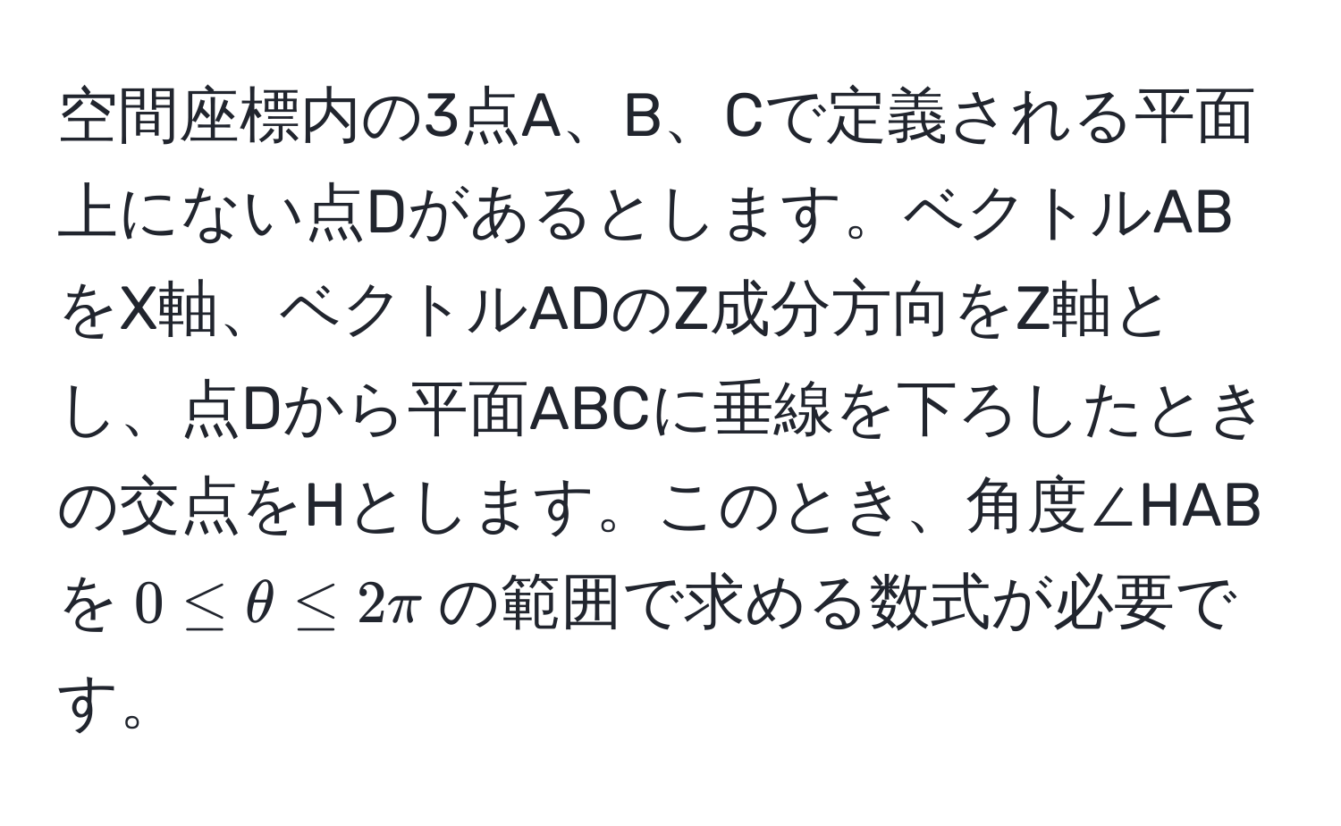 空間座標内の3点A、B、Cで定義される平面上にない点Dがあるとします。ベクトルABをX軸、ベクトルADのZ成分方向をZ軸とし、点Dから平面ABCに垂線を下ろしたときの交点をHとします。このとき、角度∠HABを$0 ≤ θ ≤ 2π$の範囲で求める数式が必要です。