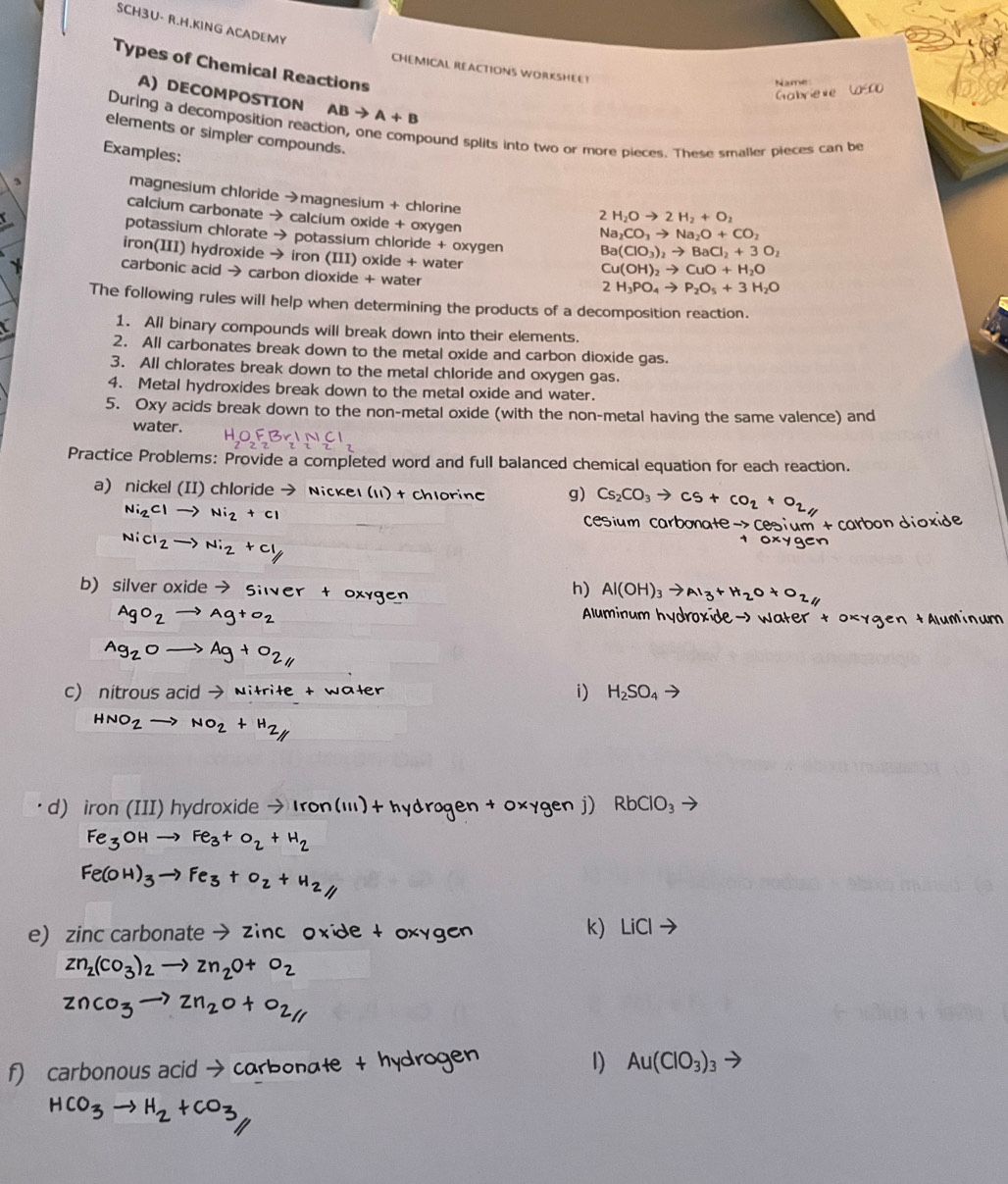 SCH3U- R.H.KING ACADEMY
Types of Chemical Reactions
CHEMICAL REACTIONS WORKSHEET
Name
Gabrieve Casco
A) DECOMPOSTION AB A+B
During a decomposition reaction, or
elements or simpler compounds.
pound splits into two or more pieces. These smaller pieces can be
Examples:
magnesium chloride →magnesium + chlorine
calcium carbonate → calcium oxide + oxygen
2H_2Oto 2H_2+O_2
Na_2CO_3to Na_2O+CO_2
potassium chlorate → potassium chloride + oxygen Ba(ClO_3)_2to BaCl_2+3O_2
iron(III) hydroxide → iron (III) oxide + water
Cu(OH)_2to CuO+H_2O
carbonic acid → carbon dioxide + water
2H_3PO_4to P_2O_5+3H_2O
The following rules will help when determining the products of a decomposition reaction.
1. All binary compounds will break down into their elements.
2. All carbonates break down to the metal oxide and carbon dioxide gas.
3. All chlorates break down to the metal chloride and oxygen gas.
4. Metal hydroxides break down to the metal oxide and water.
5. Oxy acids break down to the non-metal oxide (with the non-metal having the same valence) and
water.
Practice Problems: Provide a completed word and full balanced chemical equation for each reaction.
a) nickel (II) chloride → Nickel (ι1) + chlorin g) Cs_2CO_3to Cs+CO_2+O_2
Ni_2Clto Ni_2+cl
cesium carbonate -> cesium + carbon dioxide
NiCl_2to Ni_2+Cl_1
xyger
b) silver oxide to Silver t oxygen
h) Al(OH)_3to Al_3+H_2O+O_2
AgO_2to Ag+o_2
Aluminum hydroxide— Water t oxygen +Aluminum
Ag_2Oto Ag+O_2
c) nitrous acid → Nitriłe + water
i) H_2SO_4to
HNO_2to NO_2+H_2
d) iron (III) hydroxide → Iron(iii)+ hydrøgen + 0xygen j) RbClO_3
Fe_3OHto Fe_3+O_2+H_2
Fe(OH)_3to Fe_3+O_2+H_2
e zinc carbonate → zinc oxide t oxygen k) LiCl
Zn_2(CO_3)_2to Zn_2O+O_2
ZnCO_3to Zn_2O+O_2parallel 
f) carbonous acid → carbonate + hydrogen 1) Au(ClO_3)_3
HCO_3to H_2+CO_3