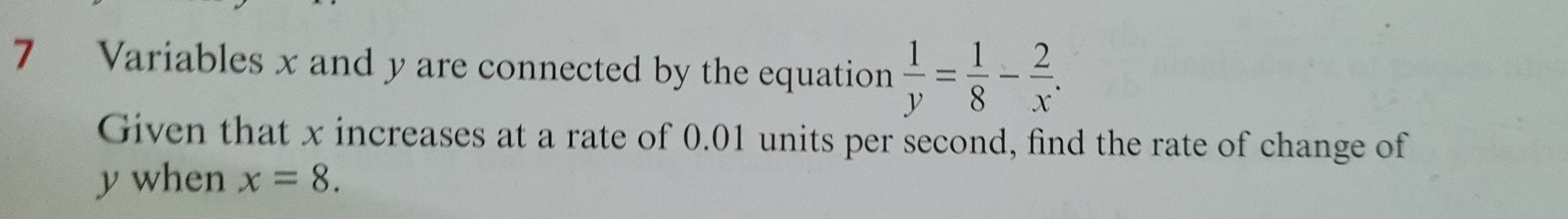 Variables x and y are connected by the equation  1/y = 1/8 - 2/x . 
Given that x increases at a rate of 0.01 units per second, find the rate of change of
y when x=8.