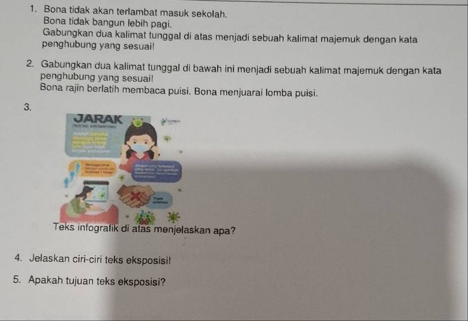 Bona tidak akan terlambat masuk sekolah. 
Bona tidak bangun lebih pagi. 
Gabungkan dua kalimat tunggal di atas menjadi sebuah kalimat majemuk dengan kata 
penghubung yang sesuai! 
2. Gabungkan dua kalimat tunggal di bawah ini menjadi sebuah kalimat majemuk dengan kata 
penghubung yang sesuai! 
Bona rajin berlatih membaca puisi. Bona menjuarai lomba puisi. 
3. 
an apa? 
4. Jelaskan ciri-ciri teks eksposisi! 
5. Apakah tujuan teks eksposisi?