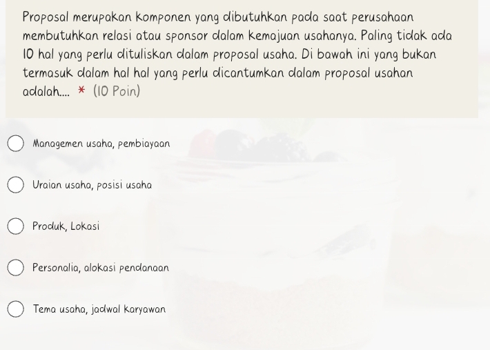 Proposal merupakan komponen yang dibutuhkan pada saat perusahaan
membutuhkan relasi atau sponsor dalam kemajuan usahanya. Paling tidak ada
10 hal yang perlu dituliskan dalam proposal usaha. Di bawah ini yang bukan
termasuk dalam hal hal yang perlu dicantumkan dalam proposal usahan
adalah.... * (10 Poin)
Managemen usaha, pembiayaan
Uraian usaha, posisi usaha
Produk, Lokasi
Personalia, alokasi pendanaan
Tema usaha, jadwal karyawan