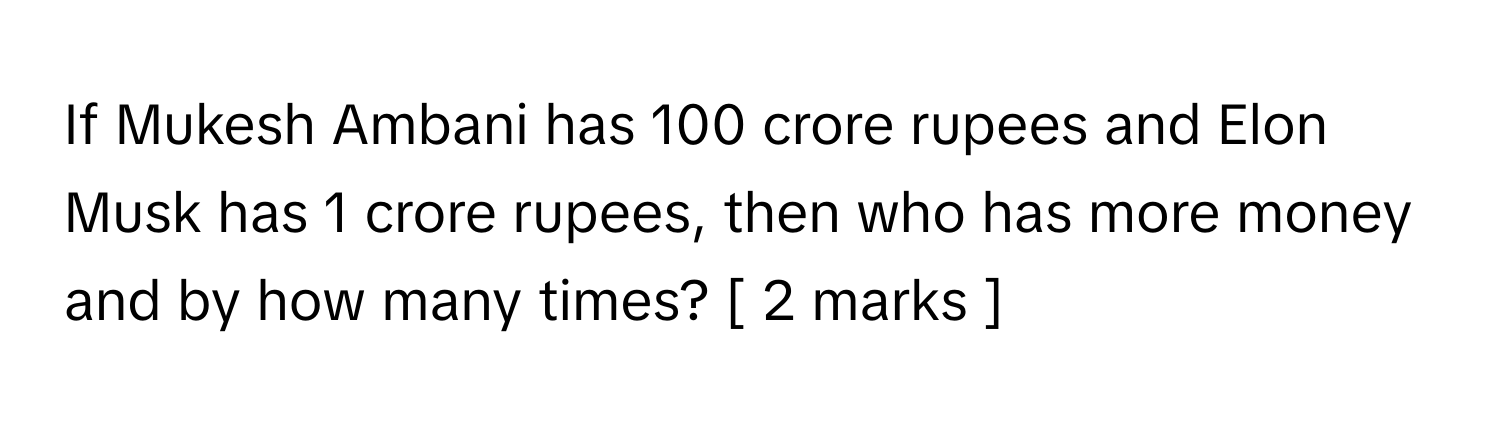 If Mukesh Ambani has 100 crore rupees and Elon Musk has 1 crore rupees, then who has more money and by how many times? [ 2 marks ]