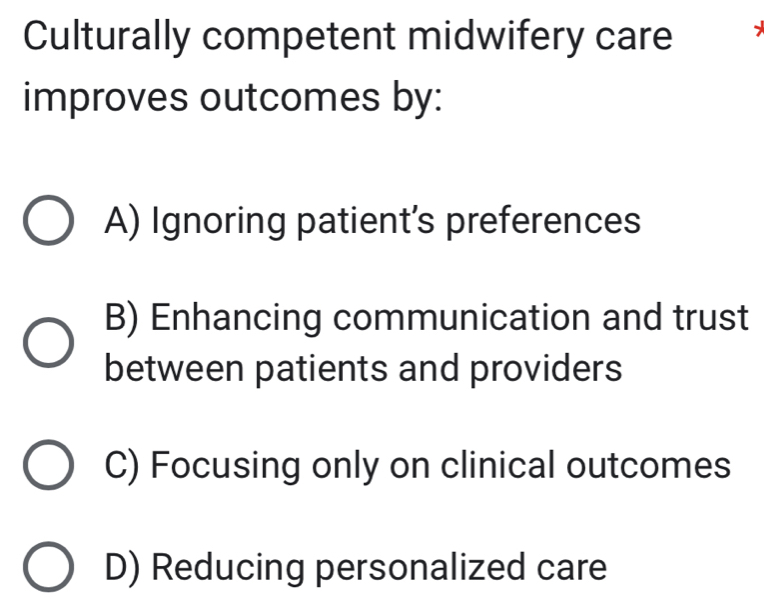 Culturally competent midwifery care
improves outcomes by:
A) Ignoring patient’s preferences
B) Enhancing communication and trust
between patients and providers
C) Focusing only on clinical outcomes
D) Reducing personalized care