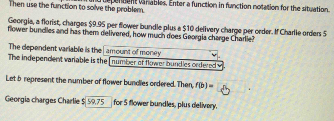 and dependent variables. Enter a function in function notation for the situation. 
Then use the function to solve the problem. 
Georgia, a florist, charges $9.95 per flower bundle plus a $10 delivery charge per order. If Charlie orders 5
flower bundles and has them delivered, how much does Georgia charge Charlie? 
The dependent variable is the amount of money 
The independent variable is the [number of flower bundles ordered ✔. 
Let b represent the number of flower bundles ordered. Then, f(b)=
Georgia charges Charlie $ 59.75 for 5 flower bundles, plus delivery.