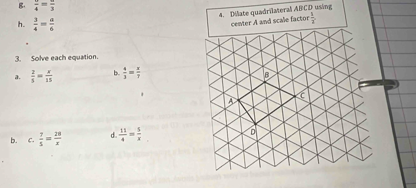 frac 4=frac 3
4. Dilate quadrilateral ABCD using 
h.  3/4 = a/6 
center A and scale factor  1/2 . 
3. Solve each equation. 
b.  4/3 = x/7 
a.  2/5 = x/15 
b. c.  7/5 = 28/x  d.  11/4 = 5/x 