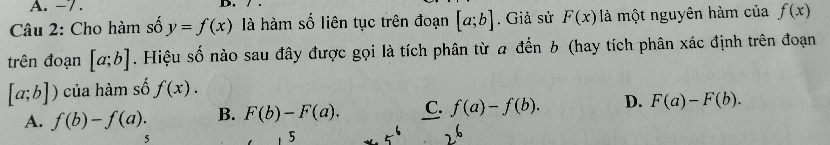 -7. D. 
Câu 2: Cho hàm số y=f(x) là hàm số liên tục trên đoạn [a;b]. Giả sử F(x) là một nguyên hàm của f(x)
trên đoạn [a;b] Hiệu số nào sau đây được gọi là tích phân từ đến b (hay tích phân xác định trên đoạn
[a;b]) của hàm số f(x).
C. f(a)-f(b).
D. F(a)-F(b).
A. f(b)-f(a).
B. F(b)-F(a). 
5
5