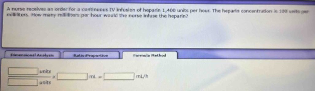 A nurse receives an order for a continuous IV infusion of heparin 1,400 units per hour. The heparin concentration is 100 units per
milliliters. How many milliliters per hour would the nurse infuse the heparin? 
Dimensional Analysis Ratio:Proportion Formula Method
 □ units/□ units * □ mL=□ mL/h