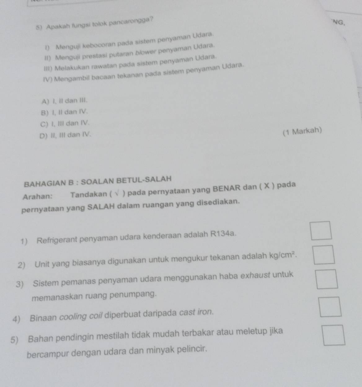 Apakah fungsi tolok pancarongga?
NG,
l) Menguji kebocoran pada sistem penyaman Udara.
II) Menguji prestasi putaran blower penyaman Udara.
III) Melakukan rawatan pada sistem penyaman Udara.
IV) Mengambil bacaan tekanan pada sistem penyaman Udara.
A) I, II dan III.
B) I, II dan IV.
C) I, III dan IV.
D) II, III dan IV.
(1 Markah)
BAHAGIAN B : SOALAN BETUL-SALAH
Arahan: Tandakan (  pada pernyataan yang BENAR dan ( X ) pada
pernyataan yang SALAH dalam ruangan yang disediakan.
1) Refrigerant penyaman udara kenderaan adalah R134a.
2) Unit yang biasanya digunakan untuk mengukur tekanan adalah kg/cm^2. 
3) Sistem pemanas penyaman udara menggunakan haba exhaust untuk
memanaskan ruang penumpang.
4) Binaan cooling coil diperbuat daripada cast iron.
5) Bahan pendingin mestilah tidak mudah terbakar atau meletup jika
bercampur dengan udara dan minyak pelincir.