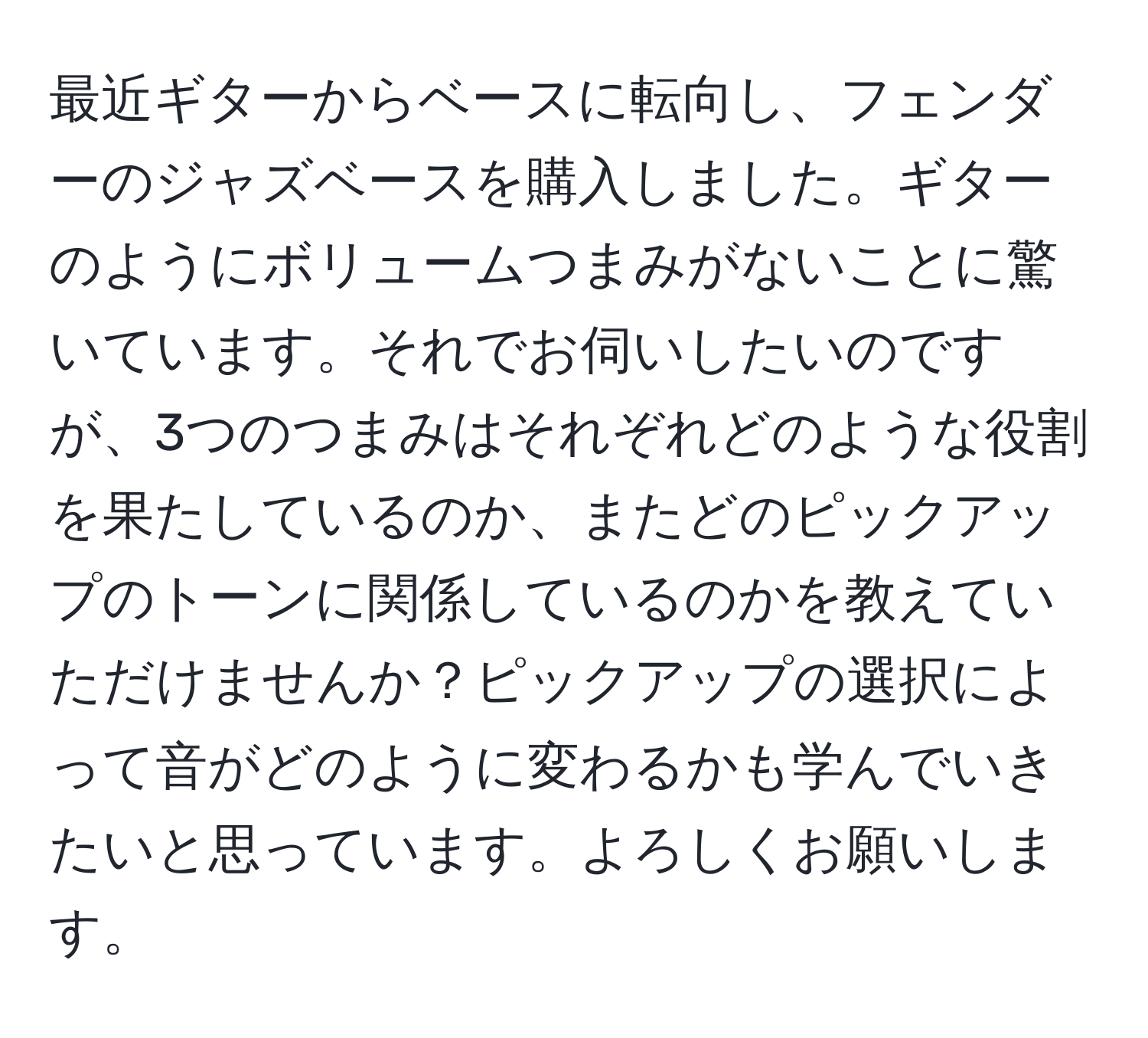 最近ギターからベースに転向し、フェンダーのジャズベースを購入しました。ギターのようにボリュームつまみがないことに驚いています。それでお伺いしたいのですが、3つのつまみはそれぞれどのような役割を果たしているのか、またどのピックアップのトーンに関係しているのかを教えていただけませんか？ピックアップの選択によって音がどのように変わるかも学んでいきたいと思っています。よろしくお願いします。