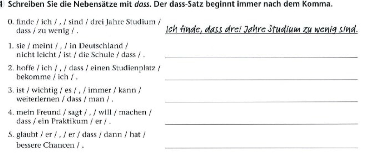 Schreiben Sie die Nebensätze mit dass. Der dass-Satz beginnt immer nach dem Komma. 
0. finde / ich / , / sind / drei Jahre Studium / 
dass / zu wenig / . Ich finde, dass drei Jahre Studium zu wenig sind. 
1. sie / meint / , / in Deutschland / 
nicht leicht / ist / die Schule / dass / ._ 
2. hoffe / ich / , / dass / einen Studienplatz / 
bekomme / ich / . 
_ 
3. ist / wichtig / es / , / immer / kann / 
weiterlernen / dass / man / ._ 
4. mein Freund / sagt / , / will / machen / 
dass / ein Praktikum / er / ._ 
5. glaubt / er / , / er / dass / dann / hat / 
bessere Chancen / . 
_