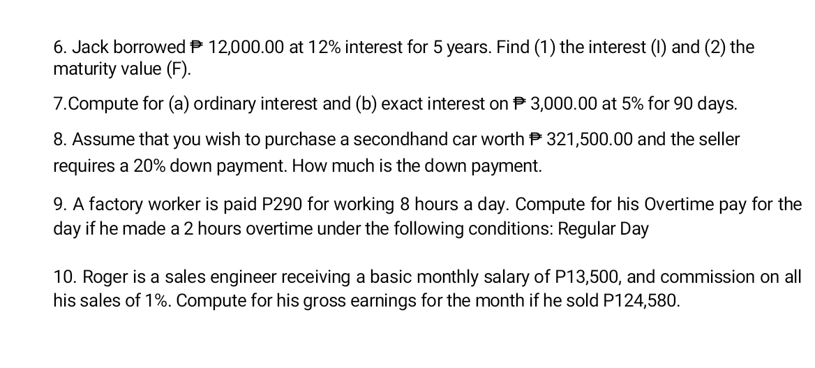 Jack borrowed P 12,000.00 at 12% interest for 5 years. Find (1) the interest (I) and (2) the 
maturity value (F). 
7.Compute for (a) ordinary interest and (b) exact interest on P 3,000.00 at 5% for 90 days. 
8. Assume that you wish to purchase a secondhand car worth P 321,500.00 and the seller 
requires a 20% down payment. How much is the down payment. 
9. A factory worker is paid P290 for working 8 hours a day. Compute for his Overtime pay for the
day if he made a 2 hours overtime under the following conditions: Regular Day
10. Roger is a sales engineer receiving a basic monthly salary of P13,500, and commission on all 
his sales of 1%. Compute for his gross earnings for the month if he sold P124,580.