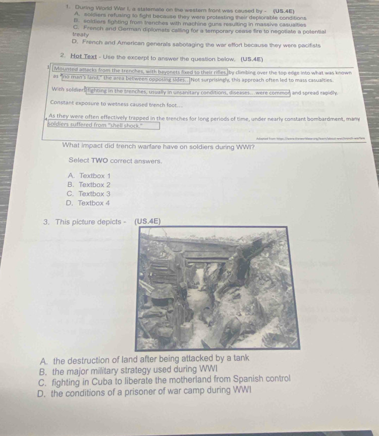 During World War I, a stalemate on the western front was caused by - (US.4E)
A. soldiers refusing to fight because they were protesting their deplorable conditions
B. soldiers fighting from trenches with machine guns resulting in massive casualties
C. French and German diplomats calling for a temporary cease fire to negotiate a potential
treaty
D. French and American generals sabotaging the war effort because they were pacifists
2. Hot Text - Use the excerpt to answer the question below. (US.4E)
Mounted attacks from the trenches, with bayonets fixed to their rifies, by climbing over the top edge into what was known
as “no man’s land,” the area between opposing sides. . Not surprisingly, this approach often led to mass casualties
With soldiers fighting in the trenches, usually in unsanitary conditions, diseases. were common and spread rapidly.
Constant exposure to wetness caused trench foot...
As they were often effectively trapped in the trenches for long periods of time, under nearly constant bombardment, many
soldiers suffered from "shell shock."
Adapted from 1ttps://www.steworkdwar.qng/leam/about-wwi/trench-warfare
What impact did trench warfare have on soldiers during WWI?
Select TWO correct answers.
A. Textbox 1
B. Textbox 2
C. Textbox 3
D. Textbox 4
3. This picture depicts
A. the destruction of land after being attacked by a tank
B. the major military strategy used during WWI
C. fighting in Cuba to liberate the motherland from Spanish control
D. the conditions of a prisoner of war camp during WWI