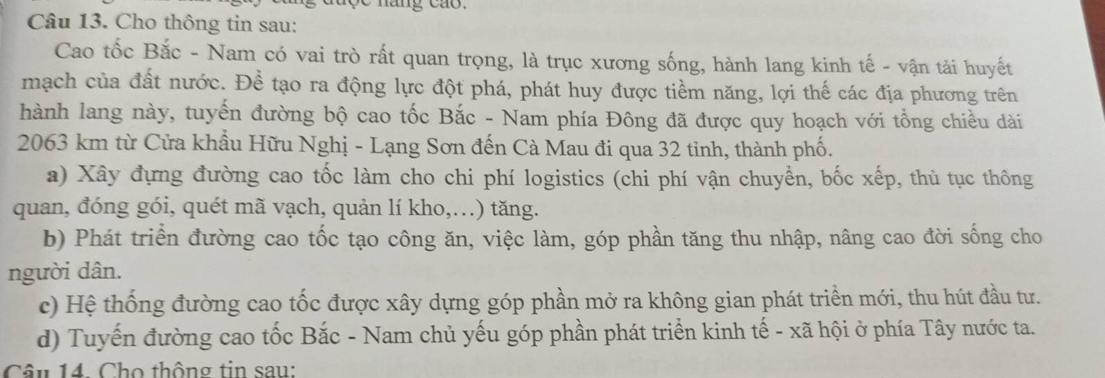 lộc năng cáo.
Câu 13. Cho thông tin sau:
Cao tốc Bắc - Nam có vai trò rất quan trọng, là trục xương sống, hành lang kinh tế - vận tải huyết
mạch của đất nước. Để tạo ra động lực đột phá, phát huy được tiềm năng, lợi thế các địa phương trên
hành lang này, tuyến đường bộ cao tốc Bắc - Nam phía Đông đã được quy hoạch với tổng chiều dài
2063 km từ Cửa khẩu Hữu Nghị - Lạng Sơn đến Cà Mau đi qua 32 tinh, thành phố.
a) Xây đựng đường cao tốc làm cho chi phí logistics (chi phí vận chuyển, bốc xếp, thủ tục thông
quan, đóng gói, quét mã vạch, quản lí kho,...) tăng.
b) Phát triển đường cao tốc tạo công ăn, việc làm, góp phần tăng thu nhập, nâng cao đời sống cho
người dân.
c) Hệ thống đường cao tốc được xây dựng góp phần mở ra không gian phát triển mới, thu hút đầu tư.
d) Tuyến đường cao tốc Bắc - Nam chủ yếu góp phần phát triển kinh tế - xã hội ở phía Tây nước ta.
Câu 14. Cho thông tin sau: