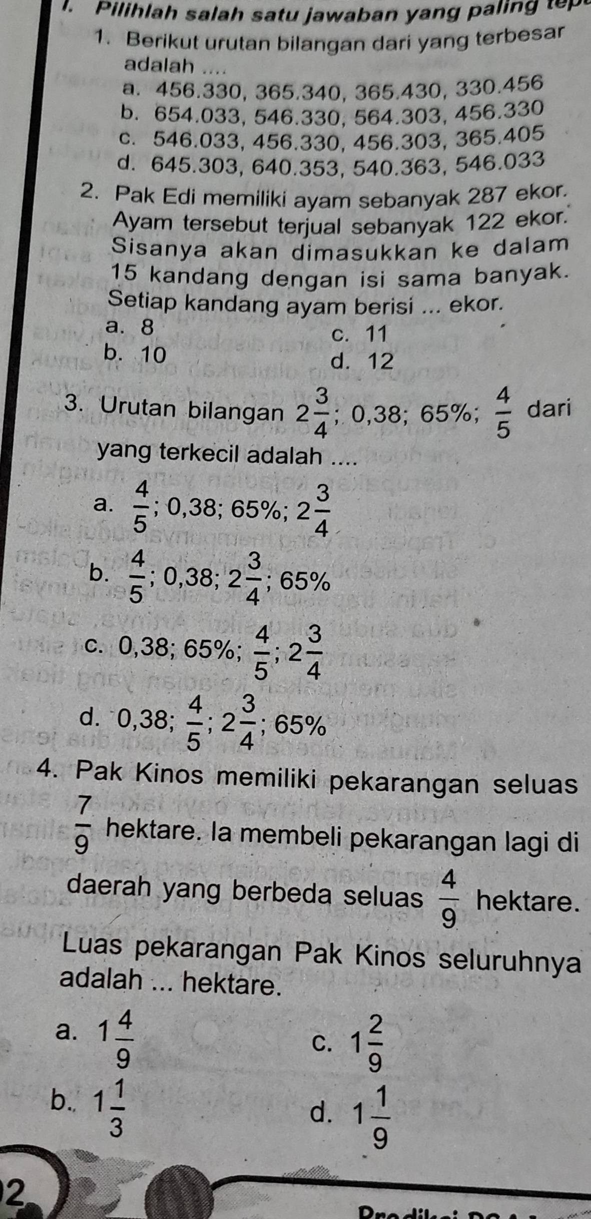 Pilihla h salah satu jawaban yang p ai      
1. Berikut urutan bilangan dari yang terbesar
adalah ....
a. 456.330, 365.340, 365.430, 330.456
b. 654.033, 546.330, 564.303, 456.330
c. 546.033, 456.330, 456.303, 365.405
d. 645.303, 640.353, 540.363, 546.033
2. Pak Edi memiliki ayam sebanyak 287 ekor.
Ayam tersebut terjual sebanyak 122 ekor.
Sisanya akan dimasukkan ke dalam
15 kandang dengan isi sama banyak.
Setiap kandang ayam berisi ... ekor.
a. 8
c. 11
b. 10
d. 12
3. Urutan bilangan 2 3/4 ;0,38;65% ;  4/5  dari
yang terkecil adalah ....
a.  4/5 ; 0,38; 65%; 2 3/4 
b.  4/5  0,38 2 3/4 ; 65%
c. 0,38; 65%;  4/5 ;2 3/4 
d. 0,38; 4/5 ;2 3/4 ;65%
4. Pak Kinos memiliki pekarangan seluas
 7/9  hektare. la membeli pekarangan lagi di
daerah yang berbeda seluas  4/9  hektare.
Luas pekarangan Pak Kinos seluruhnya
adalah ... hektare.
a. 1 4/9 
C. 1 2/9 
b. 1 1/3 
d. 1 1/9 
2