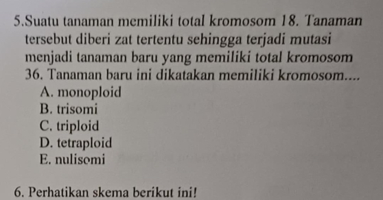 Suatu tanaman memiliki total kromosom 18. Tanaman
tersebut diberi zat tertentu sehingga terjadi mutasi
menjadi tanaman baru yang memiliki total kromosom
36. Tanaman baru ini dikatakan memiliki kromosom....
A. monoploid
B. trisomi
C. triploid
D. tetraploid
E. nulisomi
6. Perhatikan skema berikut ini!