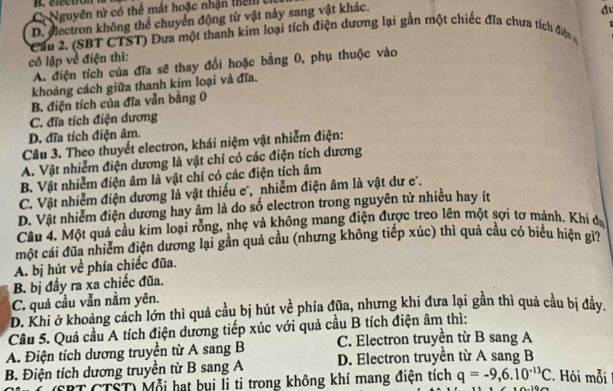 C. Nguyên tử có thể mất hoặc nhận thêm  c
D. electron không thể chuyển động từ vật này sang vật khác.
đu
* Cầu 2. (SBT CTST) Đưa một thanh kim loại tích điện dương lại gần một chiếc đĩa chưa tích điện
cô lập về điện thì:
A. điện tích của đĩa sẽ thay đổi hoặc bằng 0, phụ thuộc vào
khoảng cách giữa thanh kim loại và đĩa.
B. điện tích của đĩa vẫn bằng 0
C. đĩa tích điện dương
D. đĩa tích điện âm.
Câu 3. Theo thuyết electron, khái niệm vật nhiễm điện:
A. Vật nhiễm điện dương là vật chỉ có các điện tích dương
B. Vật nhiễm điện âm là vật chỉ có các điện tích âm
C. Vật nhiễm điện dương là vật thiếu e, nhiễm điện âm là vật dư e.
D. Vật nhiễm điện dương hay âm là do số electron trong nguyên tử nhiều hay ít
Câu 4. Một quả cầu kim loại rỗng, nhẹ và không mang điện được treo lên một sợi tơ mánh. Khi đ
một cái đũa nhiễm điện dương lại gần quả cầu (nhưng không tiếp xúc) thì quả cầu có biểu hiện gi?
A. bị hút về phía chiếc đũa.
B. bị đầy ra xa chiếc đũa.
C. quả cầu vẫn nằm yên.
D. Khi ở khoảng cách lớn thì quả cầu bị hút về phía đũa, nhưng khi đưa lại gần thì quả cầu bị đầy.
Câu 5. Quả cầu A tích điện dương tiếp xúc với quả cầu B tích điện âm thì:
A. Điện tích dương truyền từ A sang B C. Electron truyền từ B sang A
B. Điện tích dương truyền từ B sang A D. Electron truyền từ A sang B
SBT CTST) Mỗi hạt bụi li ti trong không khí mang điện tích q=-9,6.10^(-13)C.  Hỏi mỗi