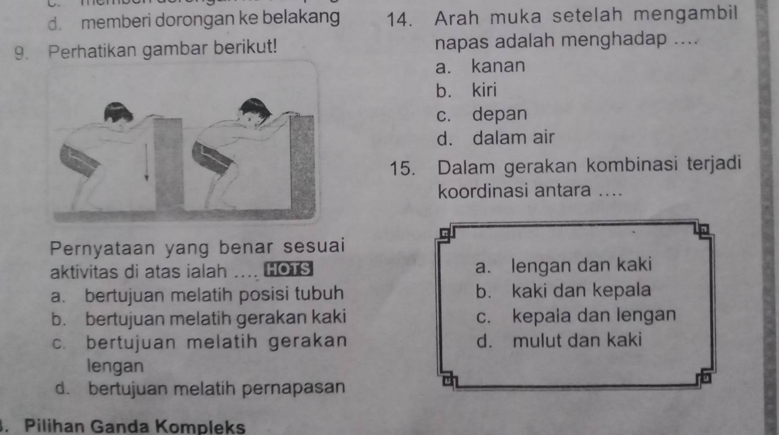 d. memberi dorongan ke belakang 14. Arah muka setelah mengambil
9. Perhatikan gambar berikut! napas adalah menghadap ....
a. kanan
b. kiri
c. depan
d. dalam air
15. Dalam gerakan kombinasi terjadi
koordinasi antara ....
Pernyataan yang benar sesuai
aktivitas di atas ialah HOTS a. lengan dan kaki
a. bertujuan melatih posisi tubuh b. kaki dan kepala
b. bertujuan melatih gerakan kaki c. kepala dan lengan
c. bertujuan melatih gerakan d. mulut dan kaki
lengan
d. bertujuan melatih pernapasan
. Pilihan Ganda Kompleks