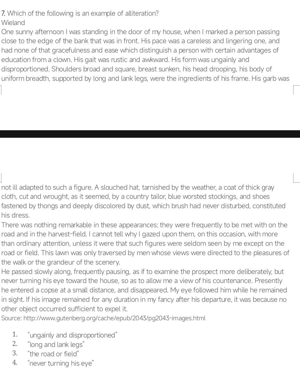 Which of the following is an example of alliteration?
Wieland
One sunny afternoon I was standing in the door of my house, when I marked a person passing
close to the edge of the bank that was in front. His pace was a careless and lingering one, and
had none of that gracefulness and ease which distinguish a person with certain advantages of
education from a clown. His gait was rustic and awkward. His form was ungainly and
disproportioned. Shoulders broad and square, breast sunken, his head drooping, his body of
uniform breadth, supported by long and lank legs, were the ingredients of his frame. His garb was
not ill adapted to such a figure. A slouched hat, tarnished by the weather, a coat of thick gray
cloth, cut and wrought, as it seemed, by a country tailor, blue worsted stockings, and shoes
fastened by thongs and deeply discolored by dust, which brush had never disturbed, constituted
his dress.
There was nothing remarkable in these appearances: they were frequently to be met with on the
road and in the harvest-field. I cannot tell why I gazed upon them, on this occasion, with more
than ordinary attention, unless it were that such figures were seldom seen by me except on the
road or field. This lawn was only traversed by men whose views were directed to the pleasures of
the walk or the grandeur of the scenery.
He passed slowly along, frequently pausing, as if to examine the prospect more deliberately, but
never turning his eye toward the house, so as to allow me a view of his countenance. Presently
he entered a copse at a small distance, and disappeared. My eye followed him while he remained
in sight. If his image remained for any duration in my fancy after his departure, it was because no
other object occurred sufficient to expel it.
Source: http://www.gutenberg.org/cache/epub/2043/pg2043-images.html
1. “ungainly and disproportioned”
2. “long and lank legs”
3. “the road or field”
4. “never turning his eye”