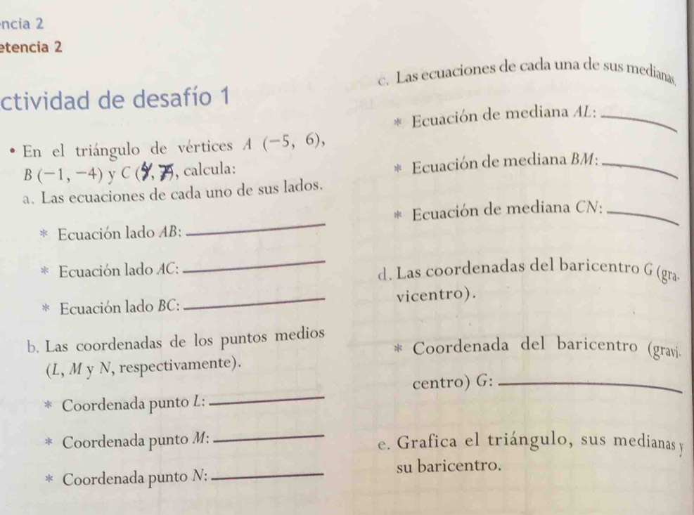 ncia 2 
etencia 2 
c. Las ecuaciones de cada una de sus medianas. 
ctividad de desafío 1 
Ecuación de mediana AL:_ 
En el triángulo de vértices A(-5,6),
B(-1,-4) y C ( , calcula: 
Ecuación de mediana BM:_ 
a. Las ecuaciones de cada uno de sus lados. 
_ 
Ecuación de mediana CN:_ 
Ecuación lado AB : 
_ 
Ecuación lado AC: d. Las coordenadas del baricentro G (gra 
Ecuación lado BC : _vicentro). 
b. Las coordenadas de los puntos medios 
Coordenada del baricentro (gravi. 
(L, M y N, respectivamente). 
centro) G:_ 
Coordenada punto L: 
_ 
_ 
Coordenada punto M: e. Grafica el triángulo, sus medianas y 
Coordenada punto N:_ 
su baricentro.