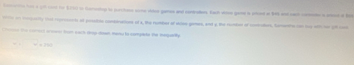 Comanins hid a g1 card for $350 to Gamestop to purchase some video games and contraders. Each videe gan is prioed at $45 and nack corender a oreed of Bot 
witte on incqualty that represents all possible combinations of x, the number of video games, and y, the number of comvollers, Semonthe cn bey with her gft cael 
Choose the corect anewer from each drop-dewn menu to complete the inequalily.