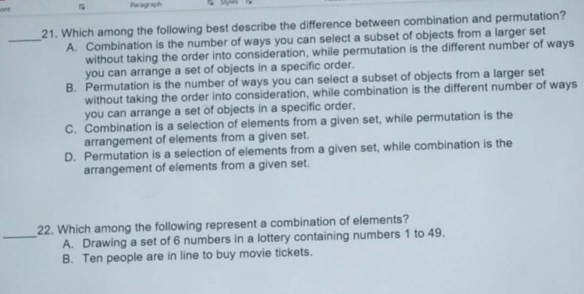 ont Paragraph Styles
21. Which among the following best describe the difference between combination and permutation?
_A. Combination is the number of ways you can select a subset of objects from a larger set
without taking the order into consideration, while permutation is the different number of ways
you can arrange a set of objects in a specific order.
B. Permutation is the number of ways you can select a subset of objects from a larger set
without taking the order into consideration, while combination is the different number of ways
you can arrange a set of objects in a specific order.
C. Combination is a selection of elements from a given set, while permutation is the
arrangement of elements from a given set.
D. Permutation is a selection of elements from a given set, while combination is the
arrangement of elements from a given set.
22. Which among the following represent a combination of elements?
_A. Drawing a set of 6 numbers in a lottery containing numbers 1 to 49.
B. Ten people are in line to buy movie tickets.