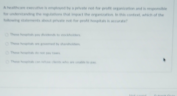 A healthcare executive is employed by a private not-for-profit organization and is responsible
for understanding the regulations that impact the organization. In this context, which of the
following statements about private not-for-proft hospitals is accurate?
These hmpitiés puy divdends to stockholders
These hospitah are govomed by shumeholders
These hosntah do not pay taves
These hmpiah can refose clients who are unable to pary.