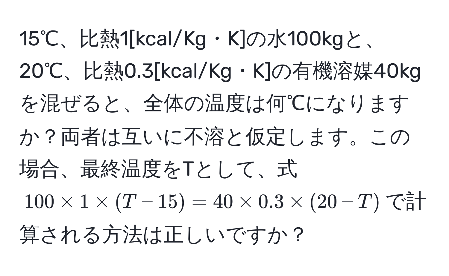 15℃、比熱1[kcal/Kg・K]の水100kgと、20℃、比熱0.3[kcal/Kg・K]の有機溶媒40kgを混ぜると、全体の温度は何℃になりますか？両者は互いに不溶と仮定します。この場合、最終温度をTとして、式$100 * 1 * (T - 15) = 40 * 0.3 * (20 - T)$で計算される方法は正しいですか？