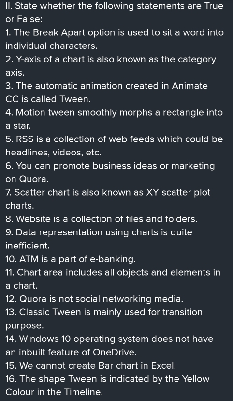 State whether the following statements are True 
or False: 
1. The Break Apart option is used to sit a word into 
individual characters. 
2. Y-axis of a chart is also known as the category 
axis. 
3. The automatic animation created in Animate 
CC is called Tween. 
4. Motion tween smoothly morphs a rectangle into 
a star. 
5. RSS is a collection of web feeds which could be 
headlines, videos, etc. 
6. You can promote business ideas or marketing 
on Quora. 
7. Scatter chart is also known as XY scatter plot 
charts. 
8. Website is a collection of files and folders. 
9. Data representation using charts is quite 
inefficient. 
10. ATM is a part of e-banking. 
11. Chart area includes all objects and elements in 
a chart. 
12. Quora is not social networking media. 
13. Classic Tween is mainly used for transition 
purpose. 
14. Windows 10 operating system does not have 
an inbuilt feature of OneDrive. 
15. We cannot create Bar chart in Excel. 
16. The shape Tween is indicated by the Yellow 
Colour in the Timeline.