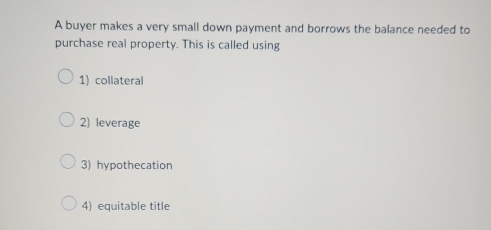 A buyer makes a very small down payment and borrows the balance needed to
purchase real property. This is called using
1) collateral
2) leverage
3) hypothecation
4) equitable title