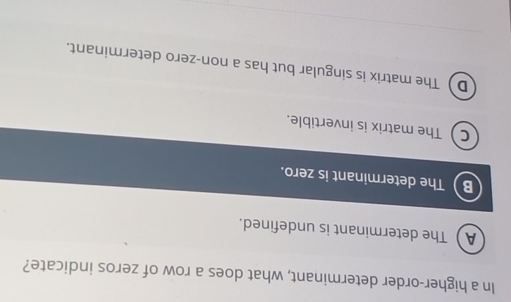 In a higher-order determinant, what does a row of zeros indicate?
AThe determinant is undefined.
B The determinant is zero.
CThe matrix is invertible.
D The matrix is singular but has a non-zero determinant.