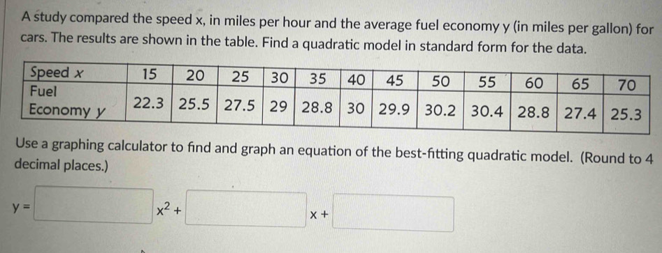 A study compared the speed x, in miles per hour and the average fuel economy y (in miles per gallon) for 
cars. The results are shown in the table. Find a quadratic model in standard form for the data. 
Use a graphing calculator to find and graph an equation of the best-fitting quadratic model. (Round to 4
decimal places.)
y=□ x^2+□ x+□