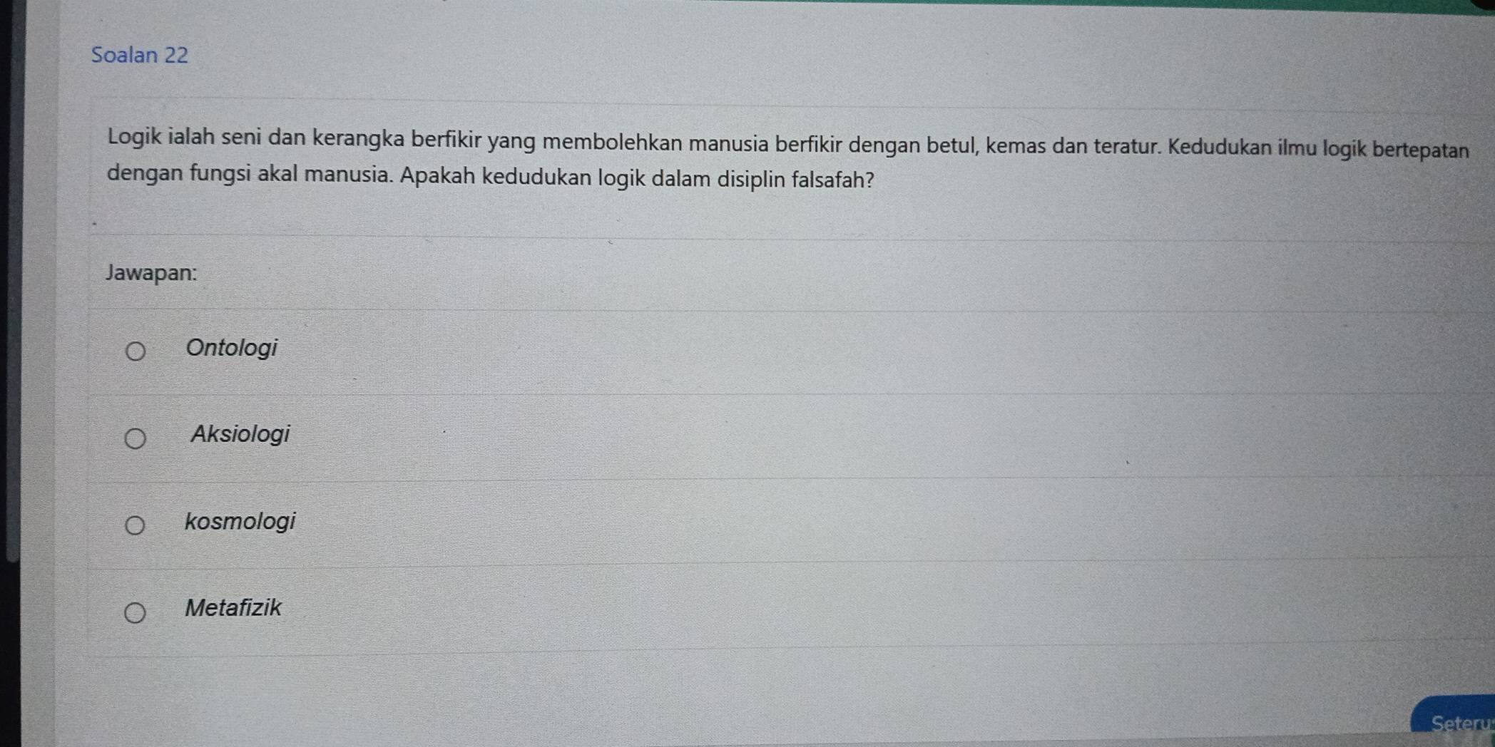 Soalan 22
Logik ialah seni dan kerangka berfikir yang membolehkan manusia berfikir dengan betul, kemas dan teratur. Kedudukan ilmu logik bertepatan
dengan fungsi akal manusia. Apakah kedudukan logik dalam disiplin falsafah?
Jawapan:
Ontologi
Aksiologi
kosmologi
Metafizik
Seteru