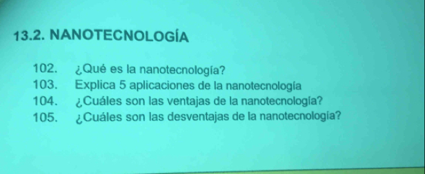 NANOTECNOLOGÍA 
102. ¿Qué es la nanotecnología? 
103. Explica 5 aplicaciones de la nanotecnología 
104. ¿Cuáles son las ventajas de la nanotecnología? 
105. ¿Cuáles son las desventajas de la nanotecnología?