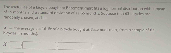 The useful life of a bicycle bought at Basement-mart fits a log normal distribution with a mean 
of 15 months and a standard deviation of 11.55 months. Suppose that 63 bicycles are 
randomly chosen, and let
overline X= the average useful life of a bicycle bought at Basement-mart, from a sample of 63
bicycles (in months).
overline X^-□ (□ ,□ )