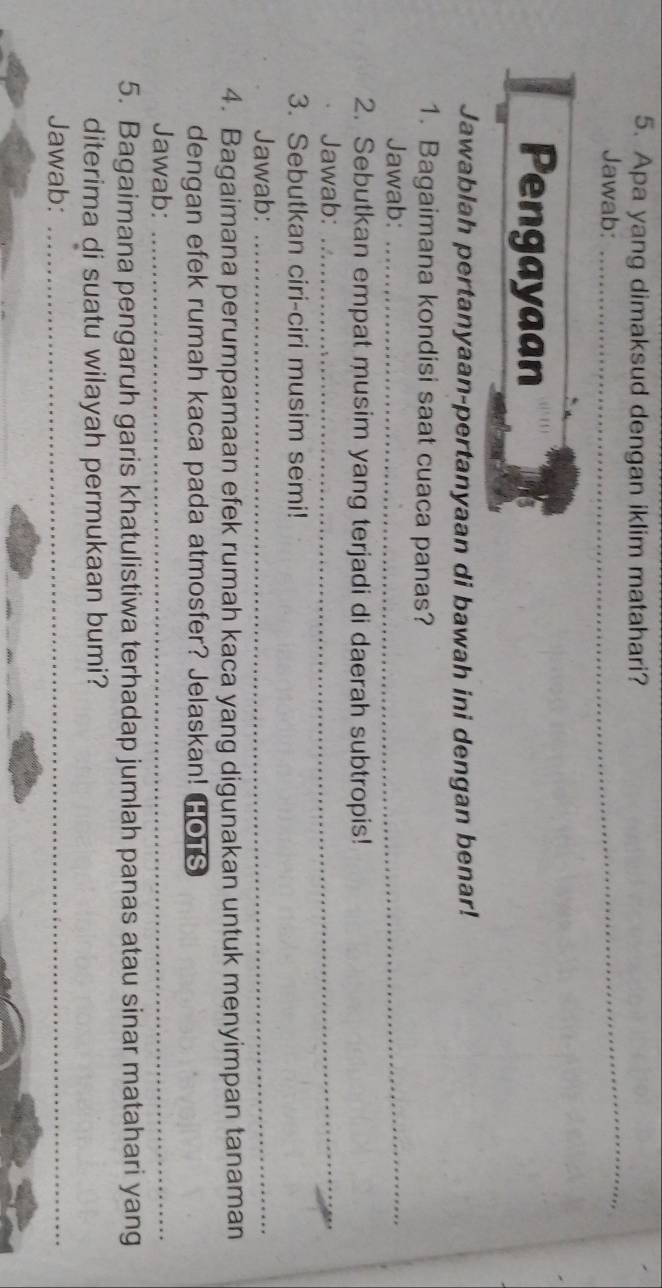 Apa yang dimaksud dengan iklim matahari? 
Jawab:_ 
_ 
Pengayaan 
Jawablah pertanyaan-pertanyaan di bawah ini dengan benar! 
1. Bagaimana kondisi saat cuaca panas? 
Jawab:_ 
_ 
2. Sebutkan empat musim yang terjadi di daerah subtropis! 
Jawab: 
3. Sebutkan ciri-ciri musim semi! 
Jawab:_ 
4. Bagaimana perumpamaan efek rumah kaca yang digunakan untuk menyimpan tanaman 
dengan efek rumah kaca pada atmosfer? Jelaskan! HOTS 
Jawab:_ 
5. Bagaimana pengaruh garis khatulistiwa terhadap jumlah panas atau sinar matahari yang 
diterima di suatu wilayah permukaan bumi? 
Jawab:_